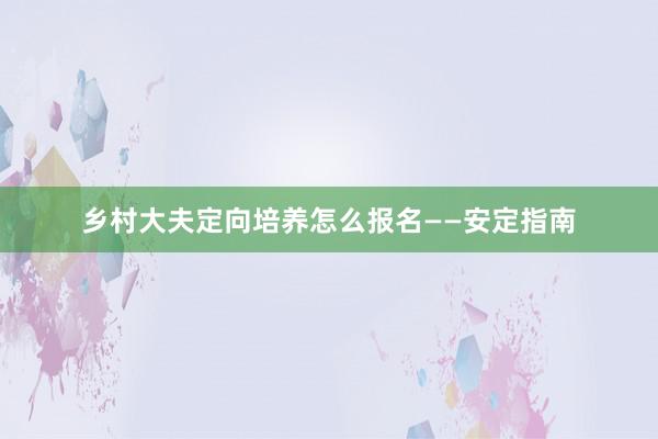 乡村大夫定向培养怎么报名——安定指南