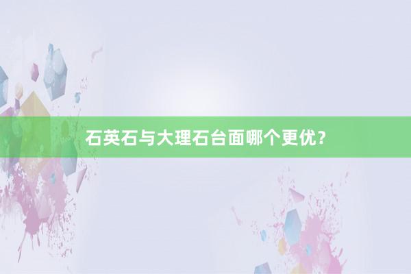 石英石与大理石台面哪个更优？