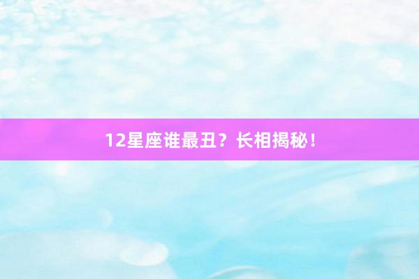 12星座谁最丑？长相揭秘！