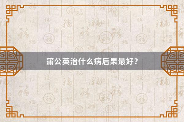 蒲公英治什么病后果最好？