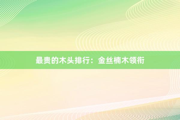 最贵的木头排行：金丝楠木领衔